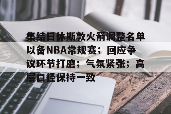 kaiyun sports-集结日休斯敦火箭调整名单以备NBA常规赛；回应争议环节打磨；气氛紧张；高层口径保持一致的简单介绍